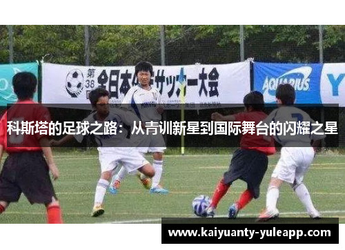 科斯塔的足球之路：从青训新星到国际舞台的闪耀之星