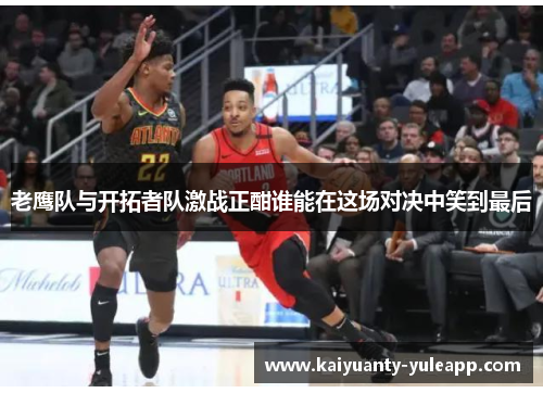 老鹰队与开拓者队激战正酣谁能在这场对决中笑到最后